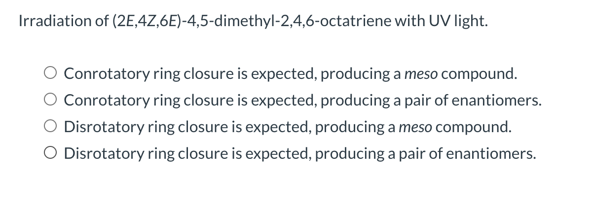 Irradiation of (2E,4Z,6E)-4,5-dimethyl-2,4,6-octatriene with UV light.
Conrotatory ring closure is expected, producing a meso compound.
Conrotatory ring closure is expected, producing a pair of enantiomers.
Disrotatory ring closure is expected, producing a meso compound.
O Disrotatory ring closure is expected, producing a pair of enantiomers.