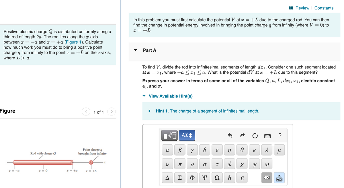 Positive electric charge is distributed uniformly along a
thin rod of length 2a. The rod lies along the x-axis
between x = -a and x = +a (Figure 1). Calculate
how much work you must do to bring a positive point
charge q from infinity to the point x = +L on the x-axis,
where L > a.
Figure
x=-a
Rod with charge Q
x=0
x = +a
< 1 of 1
Point charge q
brought from infinity
x = +L
x
In this problem you must first calculate the potential V at x = +L due to the charged rod. You can then
find the change in potential energy involved in bringing the point charge q from infinity (where V = 0) to
x = +L.
Part A
To find V, divide the rod into infinitesimal segments of length dx₁. Consider one such segment located
at x = x₁, where -a ≤ x₁ ≤ a. What is the potential dV at x = +L due to this segment?
Express your answer in terms of some or all of the variables Q, a, L, dx₁, x₁, electric constant
€0, and T.
View Available Hint(s)
Hint 1. The charge of a segment of infinitesimal length.
VE ΑΣΦ
В
α
V
R
A Σ
Y
P
Φ
8
6
Y
€
T
Ω
n
Φ
ħ
Ꮎ
X
E
K
=
λ
Y @
X
Review | Constants
?
μ
www
