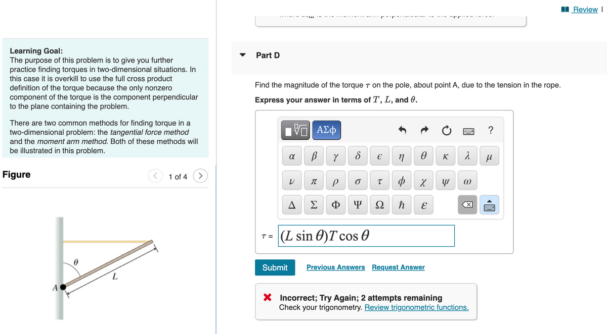 I Review I
Learning Goal:
The purpose of this problem is to give you further
practice finding torques in two-dimensional situations. In
this case it is overkill to use the full cross product
definition of the torque because the only nonzero
component of the torque is the component perpendicular
to the plane containing the problem.
Part D
Find the magnitude of the torque T on the pole, about point A, due to the tension in the rope.
Express your answer in terms of T, L, and 0.
There are two common methods for finding torque in a
two-dimensional problem: the tangential force method
Hν ΑΣφ
?
and the moment arm method. Both of these methods will
be illustrated in this problem.
K
Figure
1 of 4
ф
IT
A
Σ
Ф
Ω
T= (L sin 0)Tcos 0
Submit
Previous Answers Request Answer
X Incorrect; Try Again; 2 attempts remaining
Check your trigonometry. Review trigonometric functions.
圓
