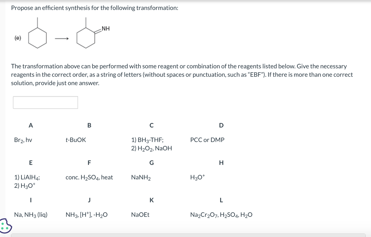 Propose an efficient synthesis for the following transformation:
-6-6-
B
(e)
The transformation above can be performed with some reagent or combination of the reagents listed below. Give the necessary
reagents in the correct order, as a string of letters (without spaces or punctuation, such as "EBF"). If there is more than one correct
solution, provide just one answer.
A
Br2, hv
E
1) LiAlH4;
2) H3O+
Na, NH3 (liq)
t-BuOK
B
F
NH
conc. H₂SO4, heat
J
NH3, [H*], -H₂O
с
1) BH3-THF;
2) H₂O2, NaOH
G
NaNH,
K
NaOEt
D
PCC or DMP
H3O+
H
Na2Cr₂O7, H₂SO4, H₂O