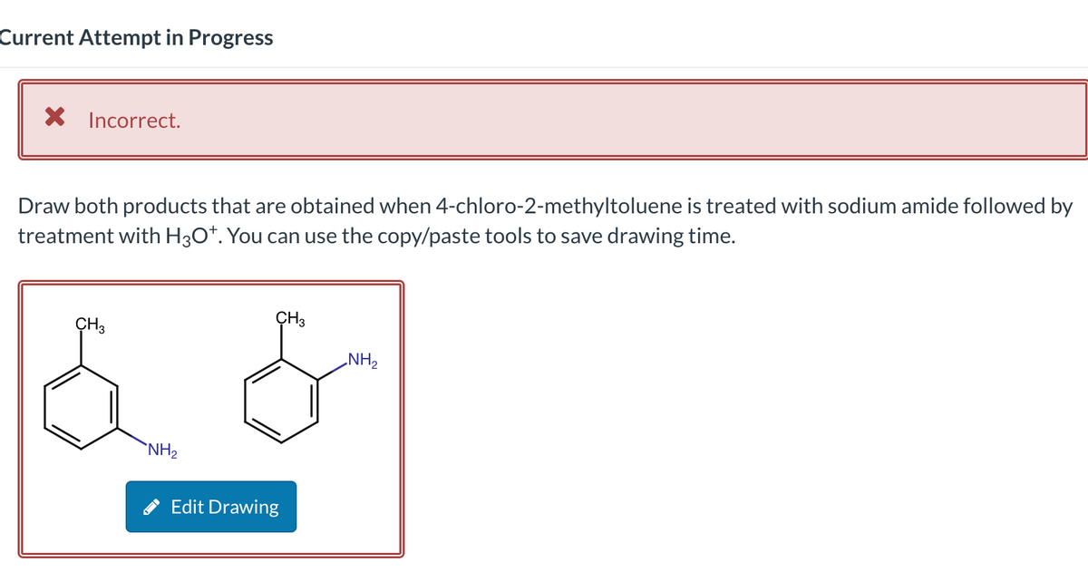 Current Attempt in Progress
X Incorrect.
Draw both products that are obtained when 4-chloro-2-methyltoluene is treated with sodium amide followed by
treatment with H3O*. You can use the copy/paste tools to save drawing time.
CH3
NH₂
CH3
Edit Drawing
NH₂