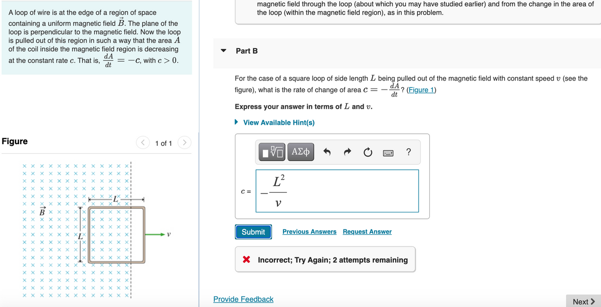 A loop of wire is at the edge of a region of space
containing a uniform magnetic field B. The plane of the
loop is perpendicular to the magnetic field. Now the loop
is pulled out of this region in such a way that the area A
of the coil inside the magnetic field region is decreasing
dA
at the constant rate c. That is, =-C, with c> 0.
dt
Figure
X X X X X X X X X
X X x XXXXX x x x
XXX XXXX X XXXX
XXXXXXXXXXXX
XXX XXXX X
X X X X
xxx
XXX
xXx
XXXX X XX
XX XXXXXX XXXX
X XXXX XXXX Xx
XXXXXXX
XX
X X X X X X X X X X
XX XXXXXXXX
XX X X X X X X XXXX
XXX XXXX X X
XXXXXXXX XXXX
XXXXXXXXXXX
XX XXXXX
XX XXXXXXX
XX
X
1 of 1
V
magnetic field through the loop (about which you may have studied earlier) and from the change in the area of
the loop (within the magnetic field region), as in this problem.
Part B
For the case of a square loop of side length L being pulled out of the magnetic field with constant speed v (see the
dA
figure), what is the rate of change of area C =
dt
-? (Figure 1)
Express your answer in terms of L and v.
► View Available Hint(s)
C =
[ΠΙ ΑΣΦ
Submit
L²
V
Provide Feedback
Previous Answers Request Answer
?
X Incorrect; Try Again; 2 attempts remaining
Next >
