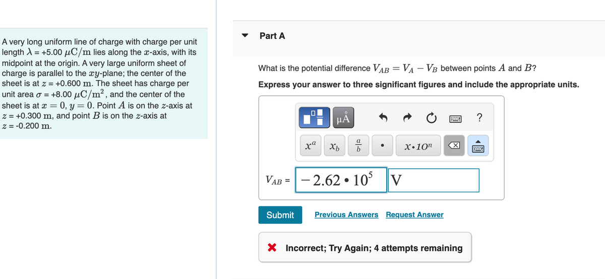 A very long uniform line of charge with charge per unit
length λ = +5.00 μC/m lies along the x-axis, with its
midpoint at the origin. A very large uniform sheet of
charge is parallel to the xy-plane; the center of the
sheet is at z = +0.600 m. The sheet has charge per
unit area o = +8.00 μC/m², and the center of the
sheet is at x = = 0, y
0. Point A is on the z-axis at
z = +0.300 m, and point B is on the z-axis at
z = -0.200 m.
=
Part A
What is the potential difference VAB = V₁ - VB between points A and B?
Express your answer to three significant figures and include the appropriate units.
xa
Submit
μÅ
Xb
a
b
VAB = -2.62.105
V
X.10n
Previous Answers Request Answer
****
X
X Incorrect; Try Again; 4 attempts remaining
?