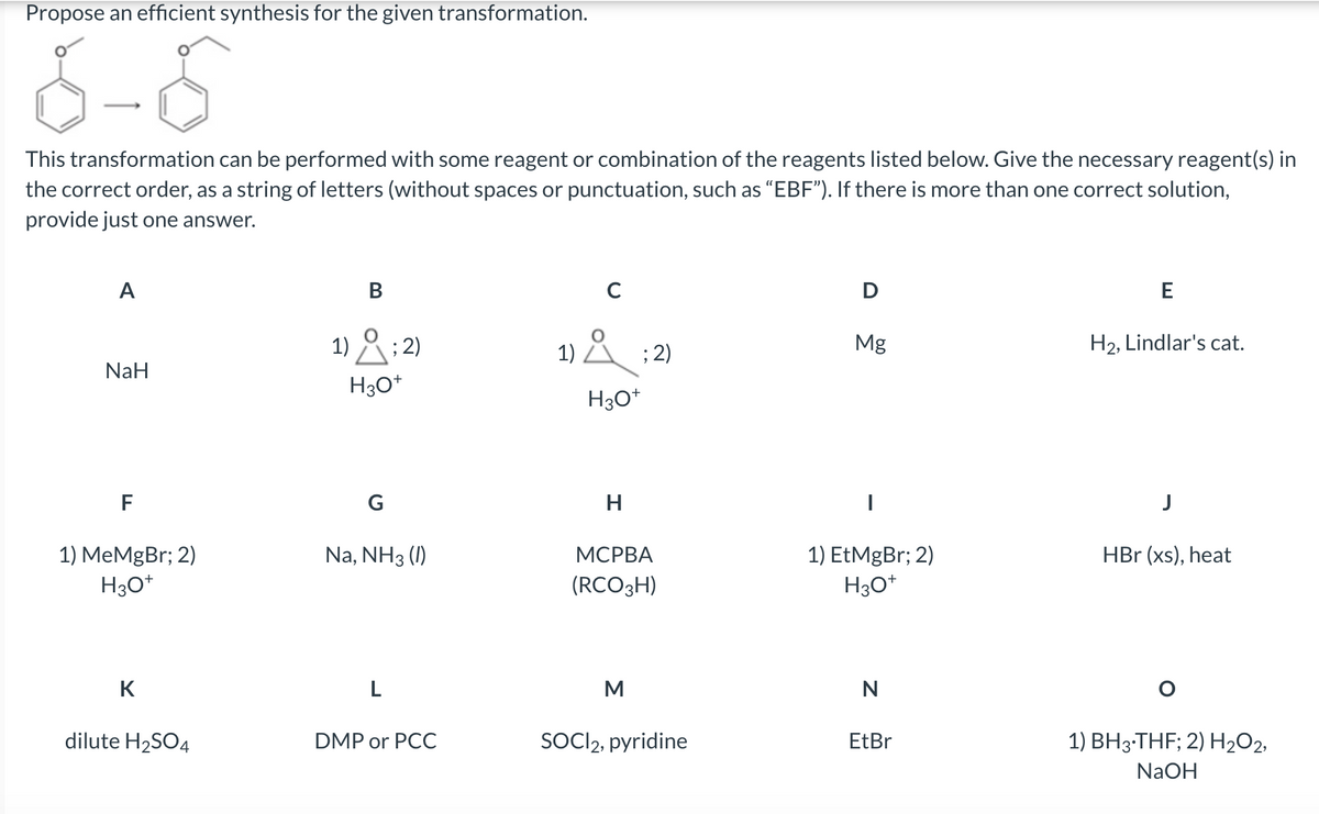 Propose an efficient synthesis for the given transformation.
This transformation can be performed with some reagent or combination of the reagents listed below. Give the necessary reagent(s) in
the correct order, as a string of letters (without spaces or punctuation, such as “EBF”). If there is more than one correct solution,
provide just one answer.
A
NaH
F
1) MeMgBr; 2)
H3O+
K
dilute H₂SO4
B
1); 2)
H3O+
G
Na, NH3 (1)
L
DMP or PCC
1); 2)
Å
H3O+
H
MCPBA
(RCO3H)
M
SOCI2, pyridine
D
Mg
|
1) EtMgBr; 2)
H3O+
N
EtBr
E
H₂, Lindlar's cat.
HBr (xs), heat
1) BH3-THF; 2) H₂O2,
NaOH