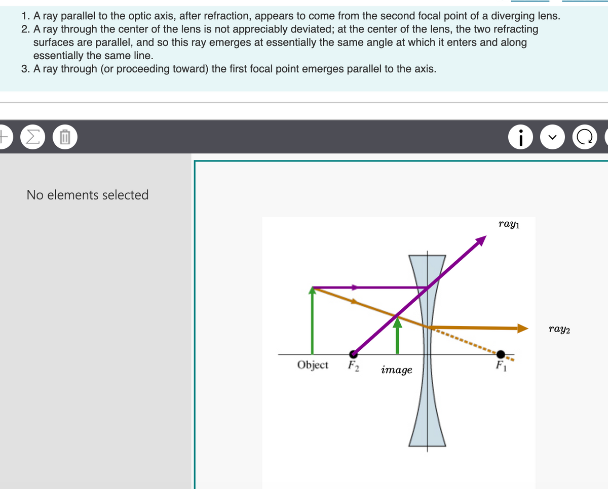 1. A ray parallel to the optic axis, after refraction, appears to come from the second focal point of a diverging lens.
2. A ray through the center of the lens is not appreciably deviated; at the center of the lens, the two refracting
surfaces are parallel, and so this ray emerges at essentially the same angle at which it enters and along
essentially the same line.
3. A ray through (or proceeding toward) the first focal point emerges parallel to the axis.
ΣΠ
No elements selected
Object
F₂
image
i
ray1
ray2