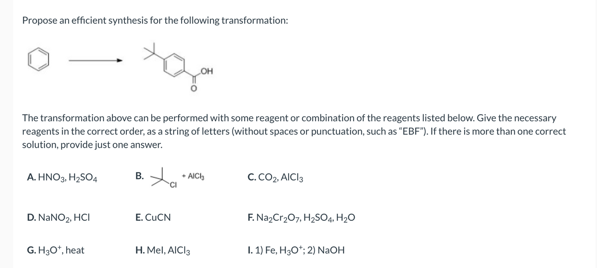 Propose an efficient synthesis for the following transformation:
The transformation above can be performed with some reagent or combination of the reagents listed below. Give the necessary
reagents in the correct order, as a string of letters (without spaces or punctuation, such as "EBF"). If there is more than one correct
solution, provide just one answer.
A. HNO3, H₂SO4
D. NaNO2, HCI
G. H3O+, heat
B.
ta
CI
E. CuCN
OH
+ AICI3
H. Mel, AICI 3
C. CO2, AICI 3
F. Na₂Cr₂O7, H₂SO4, H₂O
I. 1) Fe, H3O+; 2) NaOH