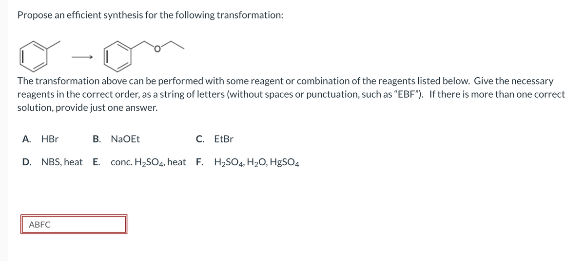 Propose an efficient synthesis for the following transformation:
The transformation above can be performed with some reagent or combination of the reagents listed below. Give the necessary
reagents in the correct order, as a string of letters (without spaces or punctuation, such as "EBF"). If there is more than one correct
solution, provide just one answer.
A. HBr
B. NaOEt
ABFC
C. EtBr
D. NBS, heat E. conc. H₂SO4, heat F. H₂SO4, H₂O, HgSO4