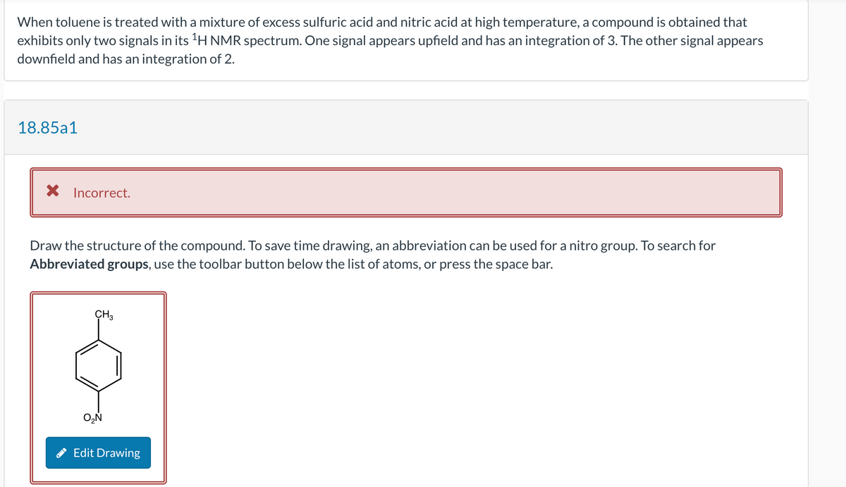 When toluene is treated with a mixture of excess sulfuric acid and nitric acid at high temperature, a compound is obtained that
exhibits only two signals in its ¹H NMR spectrum. One signal appears upfield and has an integration of 3. The other signal appears
downfield and has an integration of 2.
18.85a1
X Incorrect.
Draw the structure of the compound. To save time drawing, an abbreviation can be used for a nitro group. To search for
Abbreviated groups, use the toolbar button below the list of atoms, or press the space bar.
CH3
O₂N
Edit Drawing