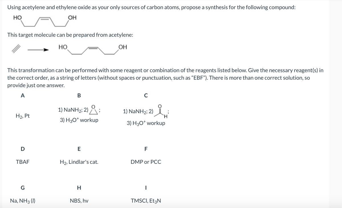 Using acetylene and ethylene oxide as your only sources of carbon atoms, propose a synthesis for the following compound:
но
OH
This target molecule can be prepared from acetylene:
HO
OH
This transformation can be performed with some reagent or combination of the reagents listed below. Give the necessary reagent(s) in
the correct order, as a string of letters (without spaces or punctuation, such as "EBF"). There is more than one correct solution, so
provide just one answer.
A
H₂, Pt
D
TBAF
G
Na, NH3 (1)
B
1) NaNH2; 2) ° ;
3) H3O+ workup
E
H2, Lindlar's cat.
H
NBS, hv
с
i
3) H3O+ workup
1) NaNH2; 2)
F
DMP or PCC
|
TMSCI, Et3N