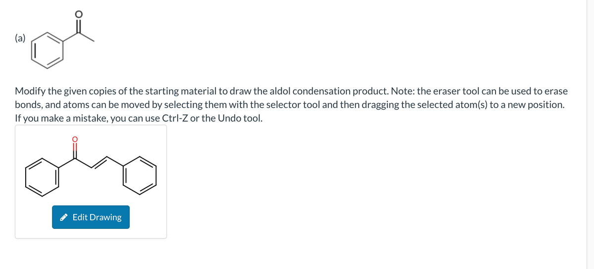 (a)
Modify the given copies of the starting material to draw the aldol condensation product. Note: the eraser tool can be used to erase
bonds, and atoms can be moved by selecting them with the selector tool and then dragging the selected atom(s) to a new position.
If you make a mistake, you can use Ctrl-Z or the Undo tool.
olo
Edit Drawing