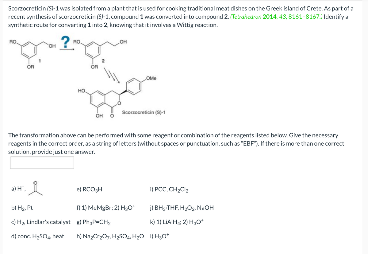 Scorzocreticin (S)-1 was isolated from a plant that is used for cooking traditional meat dishes on the Greek island of Crete. As part of a
recent synthesis of scorzocreticin (S)-1, compound 1 was converted into compound 2. (Tetrahedron 2014, 43, 8161-8167.) Identify a
synthetic route for converting 1 into 2, knowing that it involves a Wittig reaction.
RO
OR
a) H+,
OH
요
RO.
b) H₂, Pt
c) H₂, Lindlar's catalyst
d) conc. H₂SO4, heat
НО.
OR
2
OH O
The transformation above can be performed with some reagent or combination of the reagents listed below. Give the necessary
reagents in the correct order, as a string of letters (without spaces or punctuation, such as "EBF"). If there is more than one correct
solution, provide just one answer.
OH
e) RCO3H
OMe
Scorzocreticin (S)-1
i) PCC, CH₂Cl₂
j) BH3.THF, H₂O2, NaOH
k) 1) LiAlH4; 2) H3O+
f) 1) MeMgBr; 2) H3O+
g) Ph3P=CH2
h) Na₂Cr₂O7, H₂SO4, H₂O I) H3O+