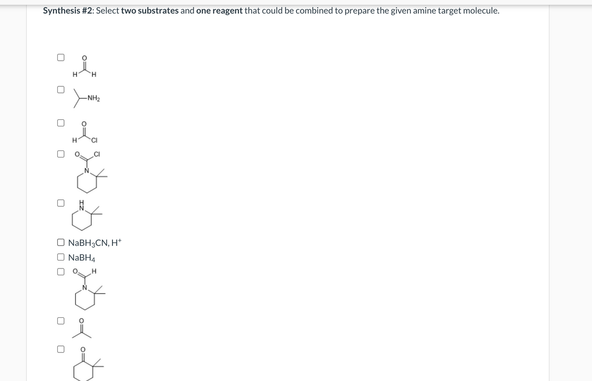 Synthesis #2: Select two substrates and one reagent that could be combined to prepare the given amine target molecule.
H
H
N
H
-NH₂
NaBH3CN, H+
NaBH4
على