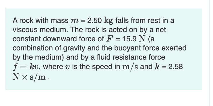 A rock with mass m = 2.50 kg falls from rest in a
viscous medium. The rock is acted on by a net
constant downward force of F = 15.9 N (a
combination of gravity and the buoyant force exerted
by the medium) and by a fluid resistance force
f = kv, where v is the speed in m/s and k = 2.58
N x s/m.
%3D
