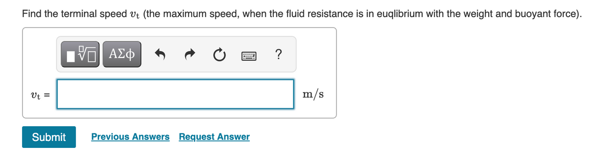 Find the terminal speed vt (the maximum speed, when the fluid resistance is in euqlibrium with the weight and buoyant force).
?
Ut =
m/s
Submit
Previous Answers Request Answer
