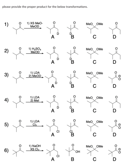 please provide the proper product for the below transformations.
1)
1) XS MeO-
MeOD
Meo OMe
А
В
1) H2SO,
MEOD
2)
Meo OMe
A
B
D
1) LDA
2) MEOD
3)
Meo OMe
A
4)
1) LDA
2) Mel
Meo OMe
A
D
1) LDA
Cl,
Meo OMe
5)
A
D
1) NaOH
XS Cl,
Meo OMe
6)
A
В
C
