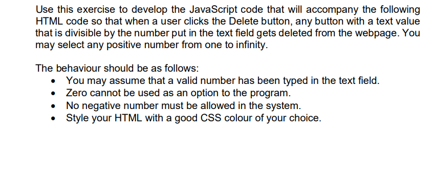 Use this exercise to develop the JavaScript code that will accompany the following
HTML code so that when a user clicks the Delete button, any button with a text value
that is divisible by the number put in the text field gets deleted from the webpage. You
may select any positive number from one to infinity.
The behaviour should be as follows:
You may assume that a valid number has been typed in the text field.
Zero cannot be used as an option to the program.
No negative number must be allowed in the system.
Style your HTML with a good CSS colour of your choice.
