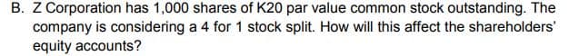 B. Z Corporation has 1,000 shares of K20 par value common stock outstanding. The
company is considering a 4 for 1 stock split. How will this affect the shareholders'
equity accounts?