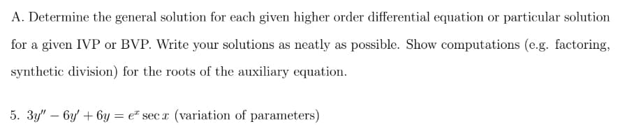 A. Determine the general solution for each given higher order differential equation or particular solution
for a given IVP or BVP. Write your solutions as neatly as possible. Show computations (e.g. factoring,
synthetic division) for the roots of the auxiliary equation.
5. 3y" – 6y' + 6y = e* sec r (variation of parameters)
