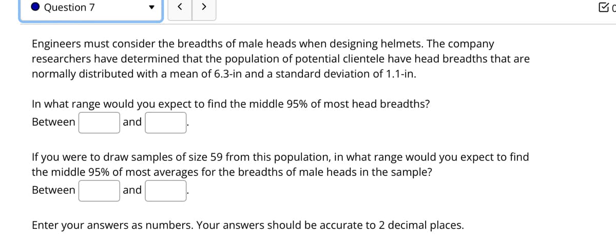 Question 7
>
Engineers must consider the breadths of male heads when designing helmets. The company
researchers have determined that the population of potential clientele have head breadths that are
normally distributed with a mean of 6.3-in and a standard deviation of 1.1-in.
In what range would you expect to find the middle 95% of most head breadths?
Between
and
you were to draw samples of size 59 from this population, in what range would you expect to find
the middle 95% of most averages for the breadths of male heads in the sample?
If
Between
and
Enter your answers as numbers. Your answers should be accurate to 2 decimal places.
