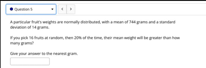 Question 5
A particular fruit's weights are normally distributed, with a mean of 744 grams and a standard
deviation of 14 grams.
If you pick 16 fruits at random, then 20% of the time, their mean weight will be greater than how
many grams?
Give your answer to the nearest gram.
