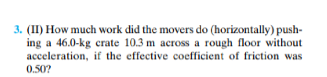 3. (II) How much work did the movers do (horizontally) push-
ing a 46.0-kg crate 10.3 m across a rough floor without
acceleration, if the effective coefficient of friction was
0.50?
