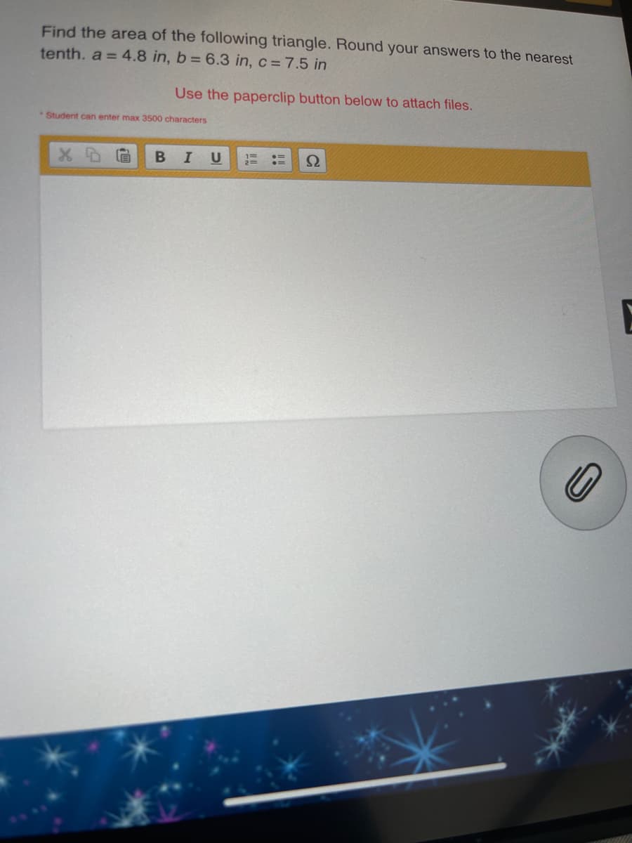 Find the area of the following triangle. Round your answers to the nearest
tenth. a = 4.8 in, b= 6.3 in, c = 7.5 in
Use the paperclip button below to attach files.
*Student can enter max 3500 characters
