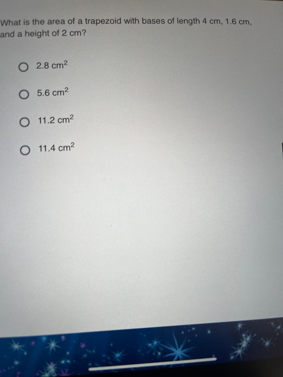 What is the area of a trapezoid with bases of length 4 cm, 1.6 cm,
and a height of 2 cm?
O 2.8 cm2
O 5.6 cm2
O 11.2 cm2
O 11.4 cm2
