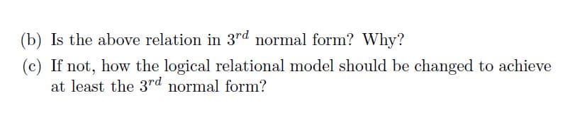 (b) Is the above relation in 3rd normal form? Why?
(c) If not, how the logical relational model should be changed to achieve
at least the 3rd normal form?
