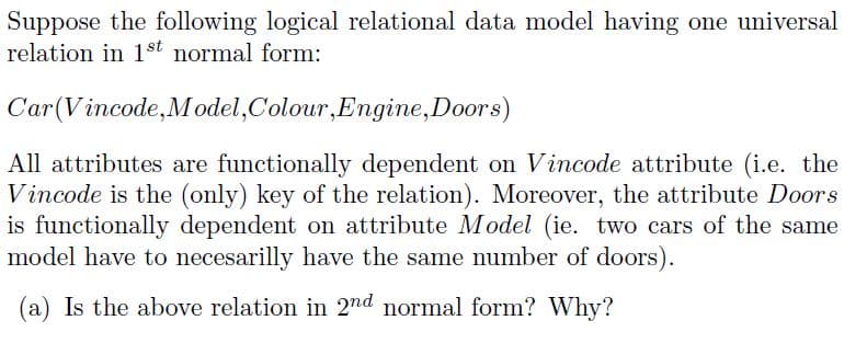 Suppose the following logical relational data model having one universal
relation in 1st normal form:
Car(Vincode,M odel,Colour,Engine,Doors)
All attributes are functionally dependent on Vincode attribute (i.e. the
Vincode is the (only) key of the relation). Moreover, the attribute Doors
is functionally dependent on attribute Model (ie. two cars of the same
model have to necesarilly have the same number of doors).
(a) Is the above relation in 2nd normal form? Why?
