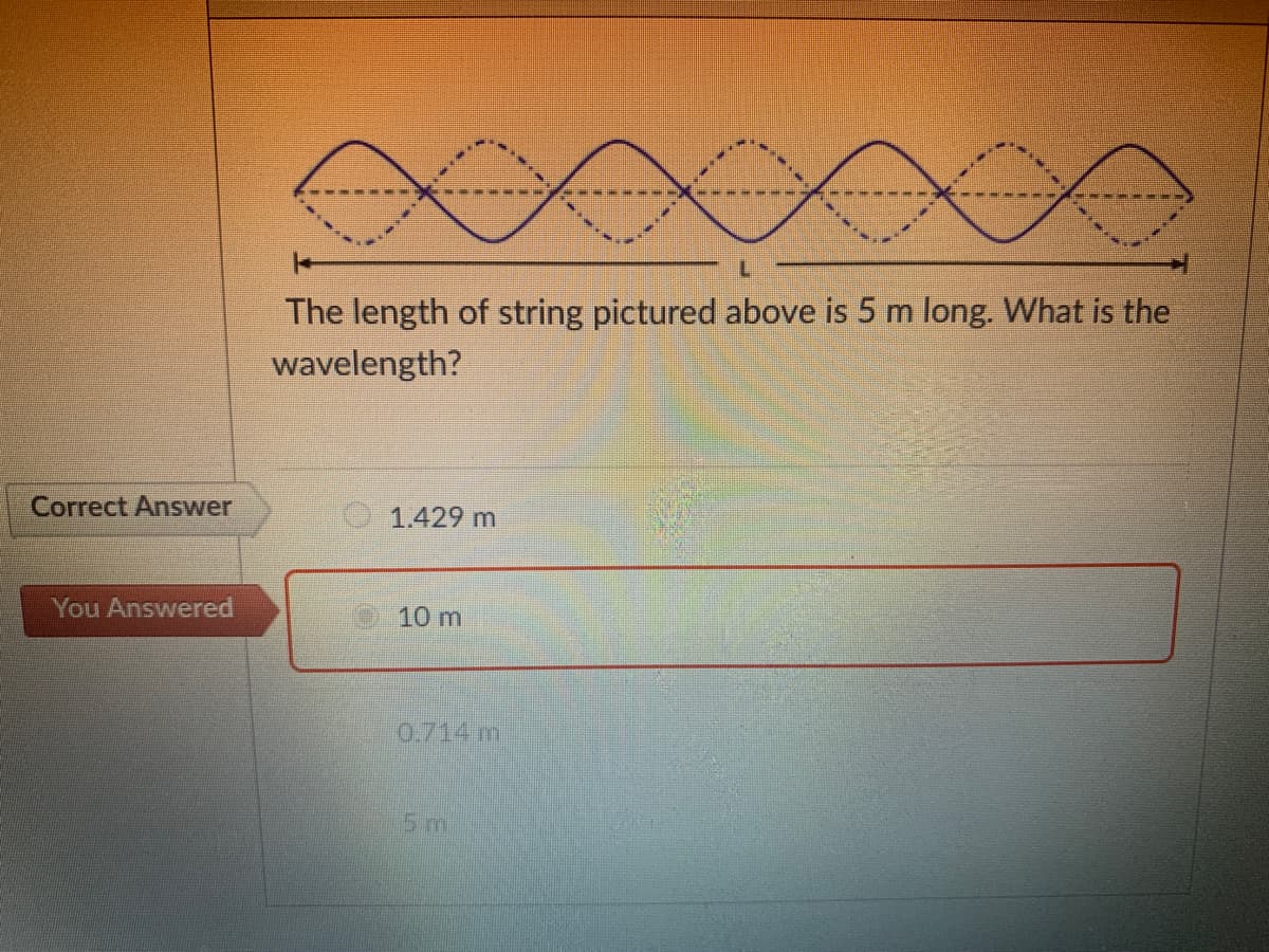 The length of string pictured above is 5 m long. What is the
wavelength?
Correct Answer
1.429 m
You Answered
10 m
0.714 m
5m
