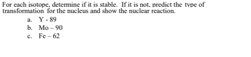 **Determining the Stability and Transformation of Isotopes**

For each isotope, determine if it is stable. If it is not, predict the type of transformation for the nucleus and show the nuclear reaction.

a. Y-89  
b. Mo-90  
c. Fe-62

**Explanation:**

- **Yttrium-89 (Y-89):** Evaluate whether this isotope is stable and, if unstable, determine the nuclear reaction it undergoes.
- **Molybdenum-90 (Mo-90):** Analyze this isotope for stability and predict any nuclear transformation if it is found to be unstable.
- **Iron-62 (Fe-62):** Assess the stability of this isotope and predict the type of nuclear reaction it would undergo if it is unstable.