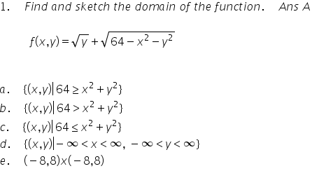 1. Find and sketch the doma in of the function. Ans A
f(x,y) = Vy + V64 – x² – y²
a. {(x,v)|64 > x²+y²}
b. {(x,y)|64 > x? + y?}
c. (x,y)| 64 s x² +y²}
d. {(x,v)l- 0 <x<∞, - ∞<y<0}
e. (-8,8)x(-8,8)
