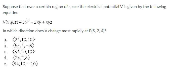 Suppose that over a certain region of space the electrical potential V is given by the following
equation.
V(x,v,z)= 5x2 – 2xy + xyz
In which direction does V change most rapidly at P(5, 2, 4)?
(24,10,10>
b. (54,4, – 8)
а.
c. (54,10,10>
d. (24,2,8)
e. (54,10, – 10>
