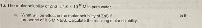 16. The molar solubility of ZnS is 1.6 x 10¹2 M in pure water.
a. What will be effect in the molar solubility of ZnS if
presence of 0.5 M Na₂S. Calculate the resulting molar solubility.
in the