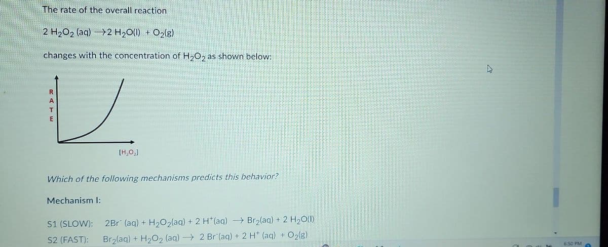 The rate of the overall reaction
2 H2O, (aq) — }2 H2O(I) + O2(g)
changes with the concentration of H₂O2 as shown below:
V
RATE
[H₂O₂]
Which of the following mechanisms predicts this behavior?
Mechanism l:
S1 (SLOW): 2Br (aq) + H₂O₂(aq) + 2 H+ (aq) →Br₂(aq) + 2 H₂O(l)
S2 (FAST): Br₂(aq) + H₂O₂ (aq) → 2 Br (aq) + 2 H+ (aq) + O₂(g)
6:50 PM