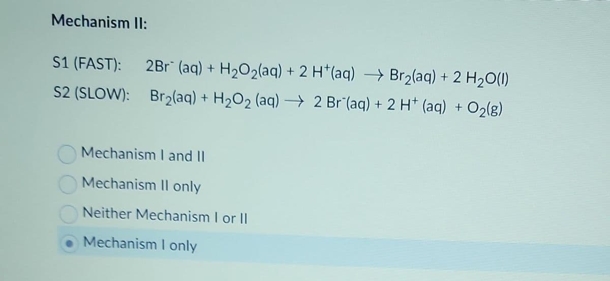 Mechanism II:
S1 (FAST): 2Br¯ (aq) + H₂O₂(aq) + 2 H+(aq) → Br₂(aq) + 2 H₂O(l)
S2 (SLOW): Br₂(aq) + H₂O₂ (aq) → 2 Br (aq) + 2 H+ (aq) + O₂(g)
Mechanism I and II
Mechanism II only
Neither Mechanism I or II
Mechanism I only