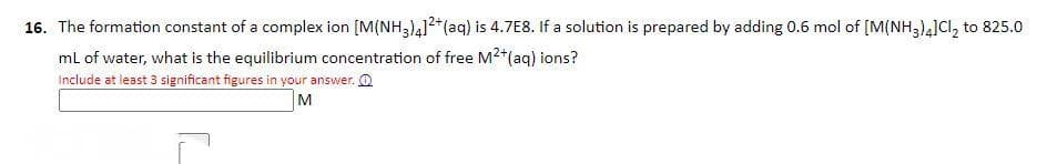 16. The formation constant of a complex ion [M(NH3)4]²+ (aq) is 4.7E8. If a solution is prepared by adding 0.6 mol of [M(NH3)4]Cl₂ to 825.0
mL of water, what is the equilibrium concentration of free M²+ (aq) ions?
Include at least 3 significant figures in your answer.
M