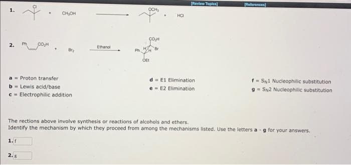 CON
CH₂OH
Proton transfer
b Lewis acid/base
c Electrophilic addition
Ethanol
Ph.
OCH₂
OET
Br
HCI
[Review Topics)
d E1 Elimination.
e E2 Elimination.
References)
f SN1 Nucleophilic substitution
9 = SN2 Nucleophilic substitution
The rections above involve synthesis or reactions of alcohols and ethers.
Identify the mechanism by which they proceed from among the mechanisms listed. Use the letters a-g for your answers.