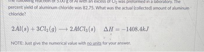 5.00 g of Al with an excess of Cl₂ was preformed in a laboratory. The
percent yield of aluminum chloride was 82.75. What was the actual (collected) amount of aluminum
chloride?
2Al(s) + 3Cl2(g) →→→ 2AlCl3 (s)
ΔΗ = - 1408.4kJ
NOTE: Just give the numerical value with no units for your answer.