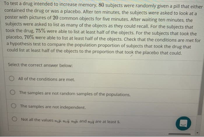 To test a drug intended to increase memory, 80 subjects were randomly given a pill that either
contained the drug or was a placebo. After ten minutes, the subjects were asked to look at a
poster with pictures of 20 common objects for five minutes. After waiting ten minutes, the
subjects were asked to list as many of the objects as they could recall. For the subjects that
took the drug, 75% were able to list at least half of the objects. For the subjects that took the
placebo, 70% were able to list at least half of the objects. Check that the conditions are met for
a hypothesis test to compare the population proportion of subjects that took the drug that
could list at least half of the objects to the proportion that took the placebo that could.
Select the correct answer below:
All of the conditions are met.
The samples are not random samples of the populations.
O The samples are not independent.
Not all the values np. n₁q. nap, and nag are at least 5.