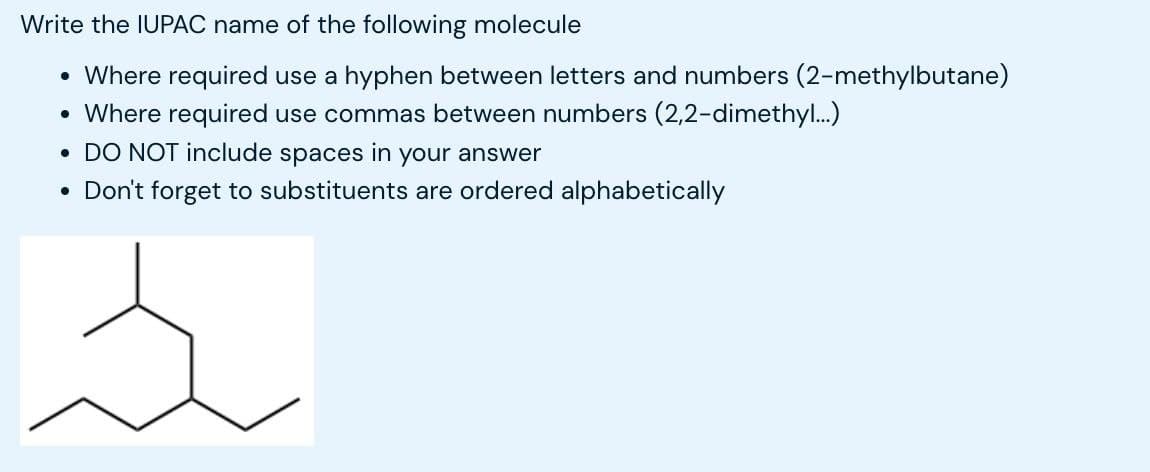 Write the IUPAC name of the following molecule
• Where required use a hyphen between letters and numbers (2-methylbutane)
• Where required use commas between numbers (2,2-dimethyl...)
• DO NOT include spaces in your answer
• Don't forget to substituents are ordered alphabetically