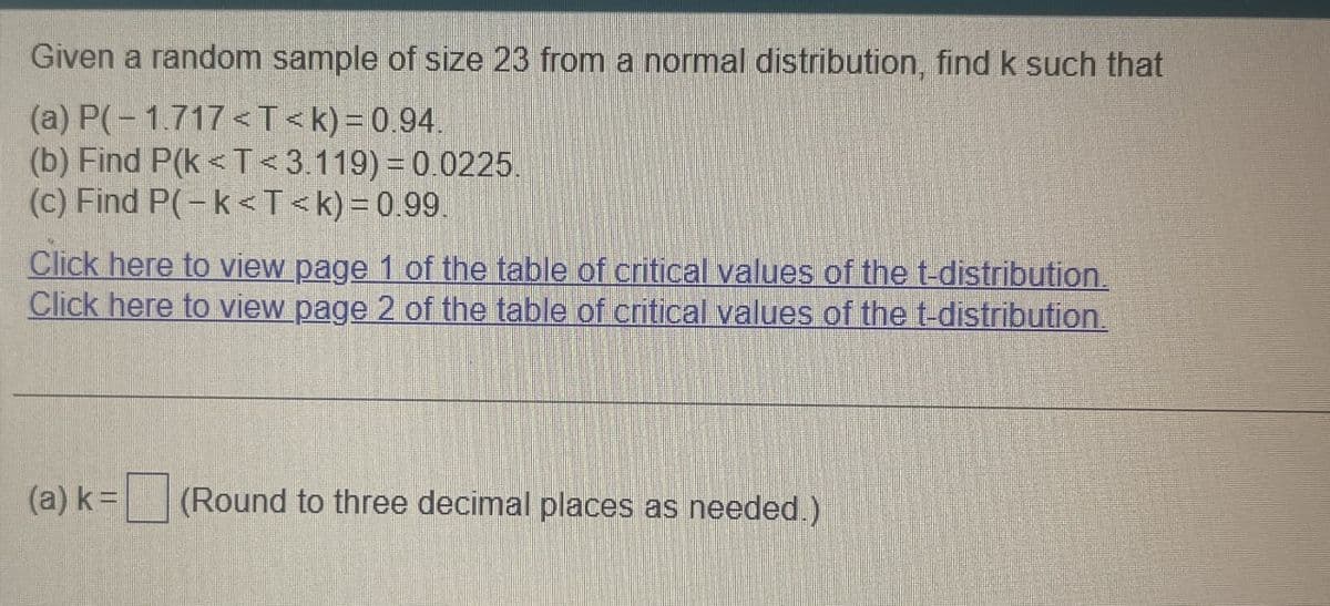 Given a random sample of size 23 from a normal distribution, find k such that
(a) P(-1.717<T<k) = 0.94.
(b) Find P(k<T<3.119)=0.0225.
(c) Find P(-k<T<k) = 0.99.
Click here to view page 1 of the table of critical values of the t-distribution.
Click here to view page 2 of the table of critical values of the t-distribution.
(a) k=
(Round to three decimal places as needed.)