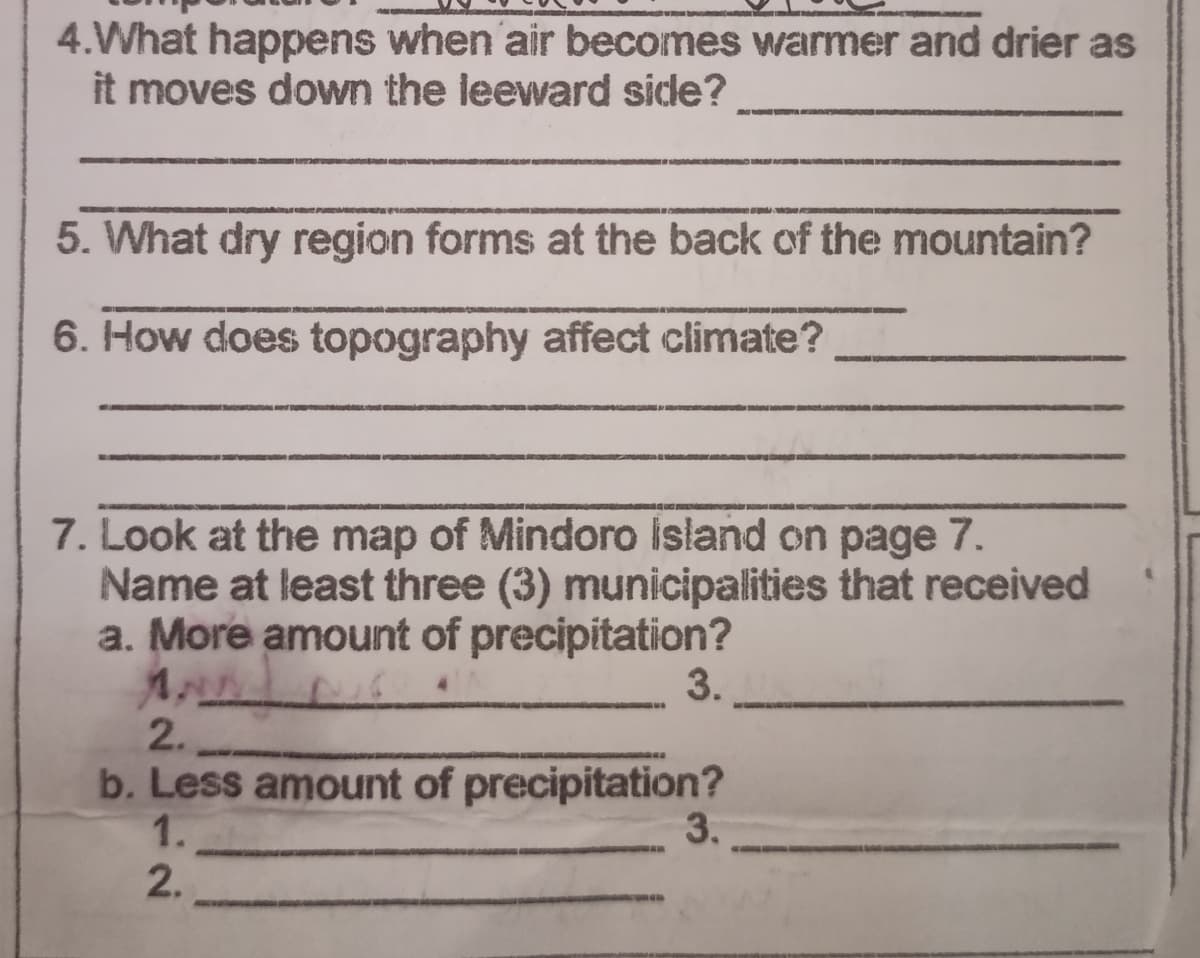 4.What happens when air becomes warmer and drier as
it moves down the leeward side?
5. What dry region forms at the back of the mountain?
6. How does topography affect climate?
7. Look at the map of Mindoro island on page 7.
Name at least three (3) municipalities that received
a. More amount of precipitation?
3.
2.
b. Less amount of precipitation?
1.
3.
2.
