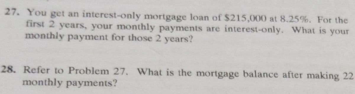 27. You get an interest-only mortgage loan of $215,000 at 8.25%. For the
first 2 years, your monthly payments are interest-only. What is your
monthly payment for those 2 years?
28. Refer to Problem 27. What is the mortgage balance after making 22
monthly payments?
