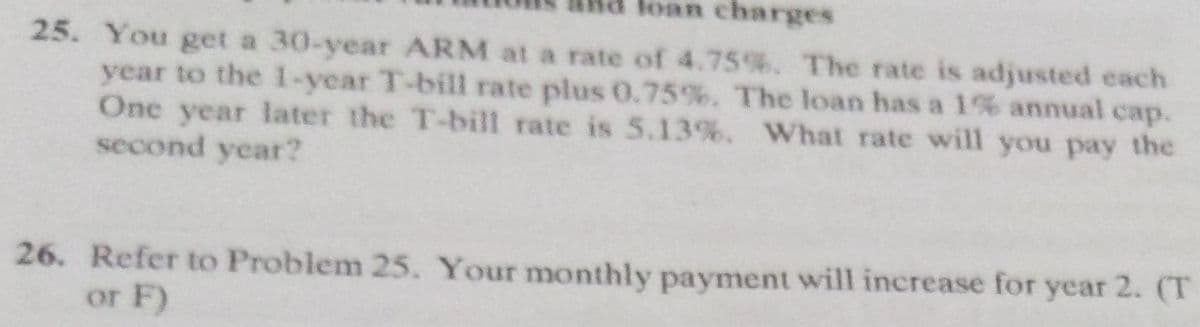 loan charges
25. You get a 30-year ARM at a rate of 4.75%. The rate is adjusted each
year to the 1-year T-bill rate plus 0.75%. The loan has a 1% annual cap.
One year later the T-bill rate is 5.13%. What rate will you pay the
second year?
26. Refer to Problem 25. Your monthly payment will increase for year 2. (T
or F)
