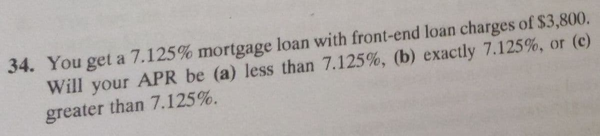 34. You get a 7.125% mortgage loan with front-end loan charges of $3,800.
Will your APR be (a) less than 7.125%, (b) exactly 7.125%, or (c)
greater than 7.125%.
