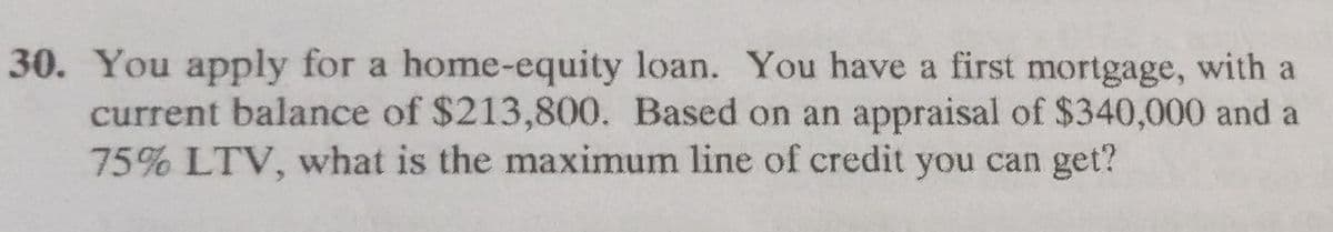 30. You apply for a home-equity loan. You have a first mortgage, with a
current balance of $213,800. Based on an appraisal of $340,000 and a
75% LTV, what is the maximum line of credit you can get?
