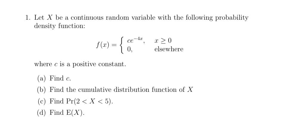 1. Let X be a continuous random variable with the following probability
density function:
f(x) = {
ce-4x
0.
x ≥0
elsewhere
where c is a positive constant.
(a) Find c.
(b) Find the cumulative distribution function of X
(c) Find Pr(2 < x < 5).
(d) Find E(X).