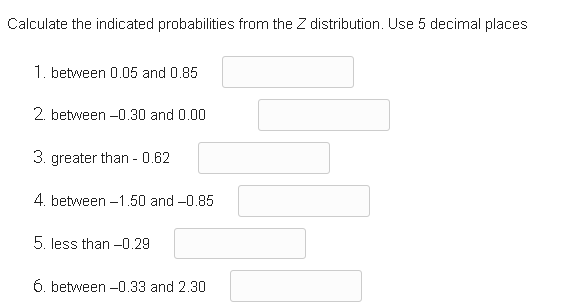 Calculate the indicated probabilities from the Z distribution. Use 5 decimal places
1. between 0.05 and 0.85
2. between -0.30 and 0.00
3. greater than - 0.62
4. between -1.50 and -0.85
5. less than -0.29
6. between -0.33 and 2.30
