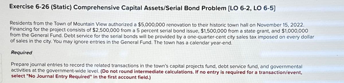 Exercise 6-26 (Static) Comprehensive Capital Assets/Serial Bond Problem [LO 6-2, LO 6-5]
Residents from the Town of Mountain View authorized a $5,000,000 renovation to their historic town hall on November 15, 2022.
Financing for the project consists of $2,500,000 from a 5 percent serial bond issue, $1,500,000 from a state grant, and $1,000,000
from the General Fund. Debt service for the serial bonds will be provided by a one-quarter-cent city sales tax imposed on every dollar
of sales in the city. You may ignore entries in the General Fund. The town has a calendar year-end.
Required
Prepare journal entries to record the related transactions in the town's capital projects fund, debt service fund, and governmental
activities at the government-wide level. (Do not round intermediate calculations. If no entry is required for a transaction/event,
select "No Journal Entry Required" in the first account field.)